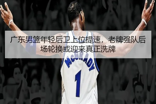 广东男篮年轻后卫上位提速，老牌强队后场轮换或迎来真正洗牌